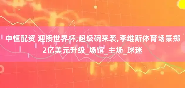中恒配资 迎接世界杯,超级碗来袭,李维斯体育场豪掷2亿美元升级_场馆_主场_球迷