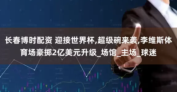 长春博时配资 迎接世界杯,超级碗来袭,李维斯体育场豪掷2亿美元升级_场馆_主场_球迷