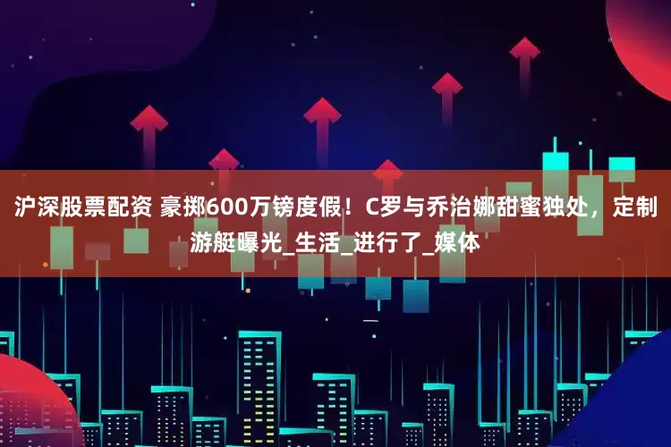 沪深股票配资 豪掷600万镑度假！C罗与乔治娜甜蜜独处，定制游艇曝光_生活_进行了_媒体
