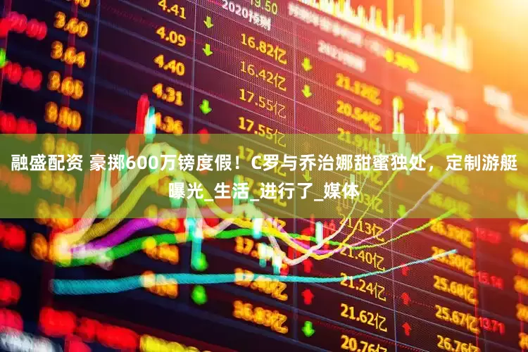 融盛配资 豪掷600万镑度假！C罗与乔治娜甜蜜独处，定制游艇曝光_生活_进行了_媒体