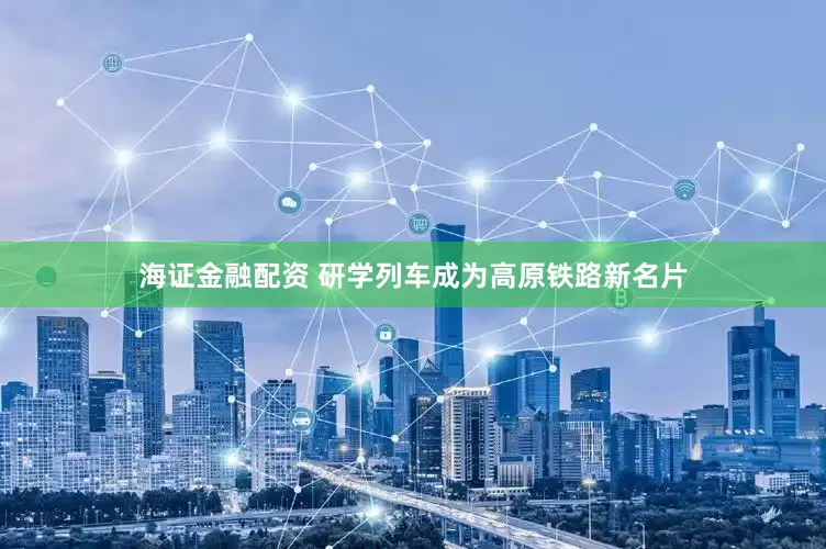 海证金融配资 研学列车成为高原铁路新名片