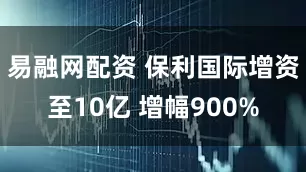 易融网配资 保利国际增资至10亿 增幅900%