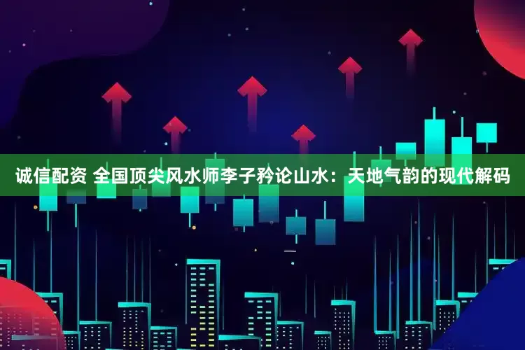 诚信配资 全国顶尖风水师李子矜论山水：天地气韵的现代解码