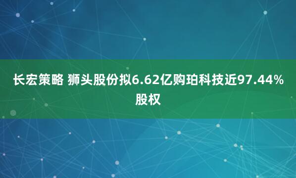 长宏策略 狮头股份拟6.62亿购珀科技近97.44%股权