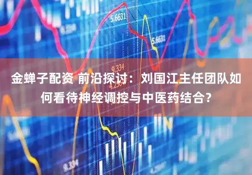 金蝉子配资 前沿探讨：刘国江主任团队如何看待神经调控与中医药结合？