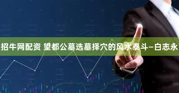 招牛网配资 望都公墓选墓择穴的风水泰斗—白志永