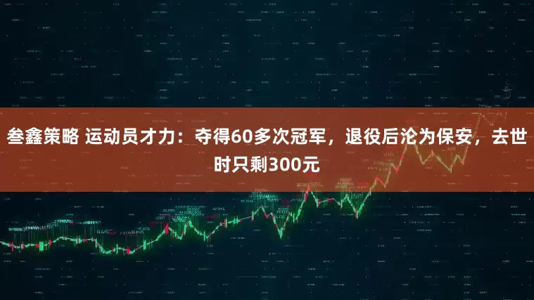 叁鑫策略 运动员才力：夺得60多次冠军，退役后沦为保安，去世时只剩300元