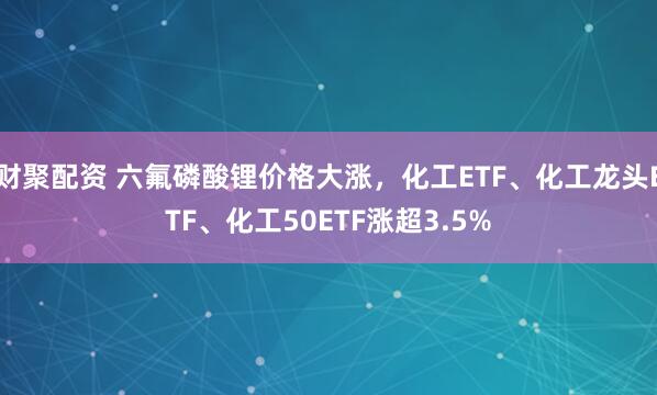 财聚配资 六氟磷酸锂价格大涨，化工ETF、化工龙头ETF、化工50ETF涨超3.5%