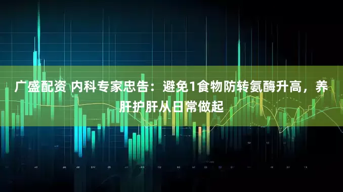 广盛配资 内科专家忠告：避免1食物防转氨酶升高，养肝护肝从日常做起
