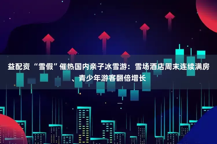 益配资 “雪假”催热国内亲子冰雪游：雪场酒店周末连续满房、青少年游客翻倍增长