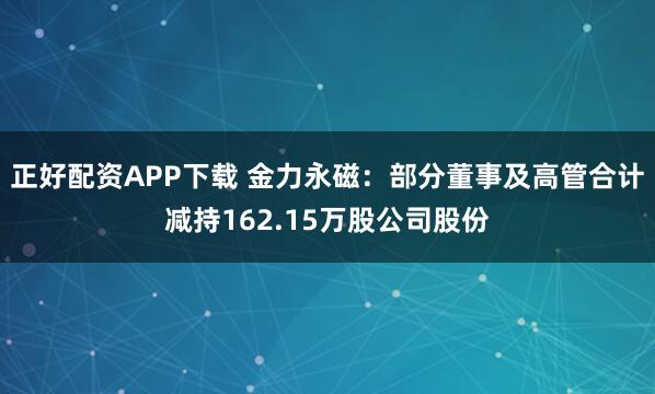 正好配资APP下载 金力永磁：部分董事及高管合计减持162.15万股公司股份
