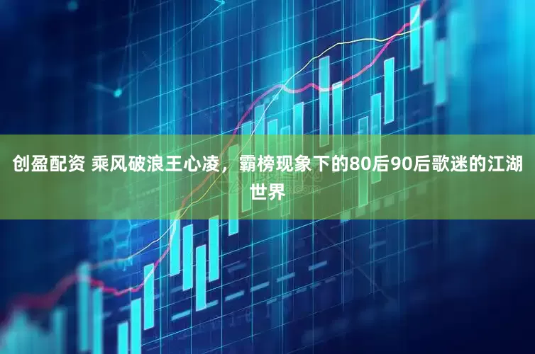 创盈配资 乘风破浪王心凌，霸榜现象下的80后90后歌迷的江湖世界